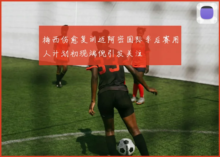 梅西伤愈复训迈阿密国际季后赛用人计划初现端倪引发关注