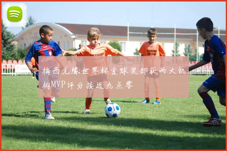 梅西无缘世界杯金球奖却获两大机构MVP评分接近九点零
