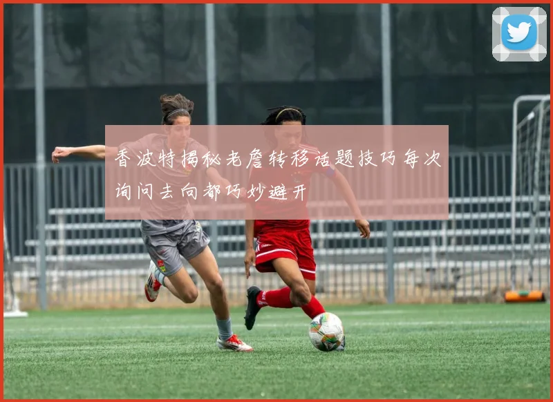 香波特揭秘老詹转移话题技巧每次询问去向都巧妙避开