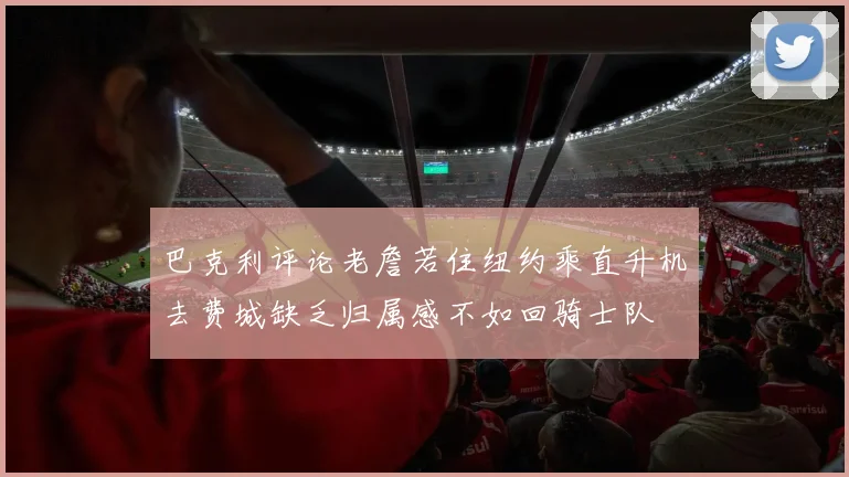 巴克利评论老詹若住纽约乘直升机去费城缺乏归属感不如回骑士队