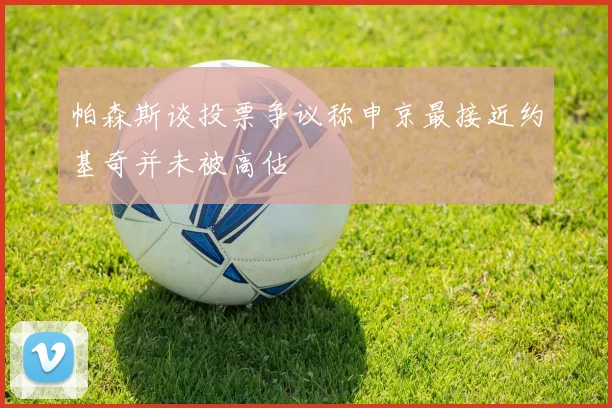 帕森斯谈投票争议称申京最接近约基奇并未被高估