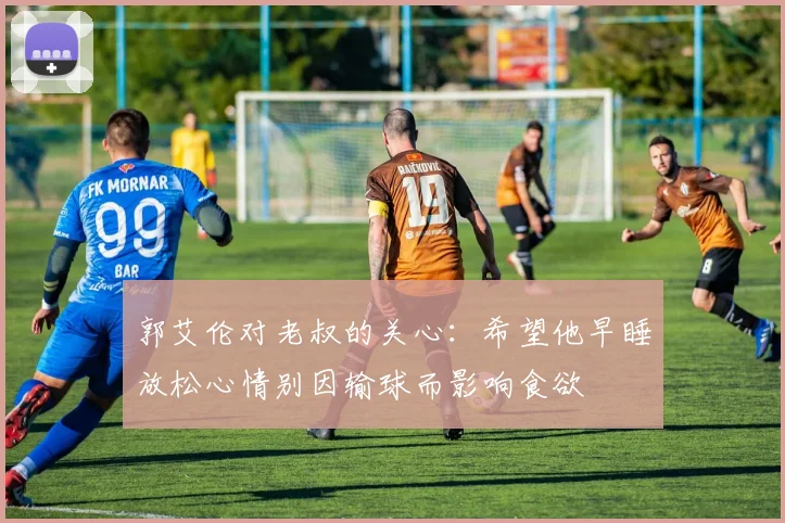 郭艾伦对老叔的关心：希望他早睡放松心情别因输球而影响食欲