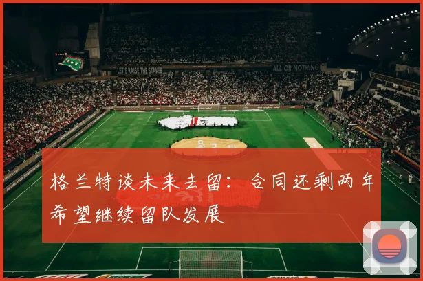格兰特谈未来去留：合同还剩两年希望继续留队发展