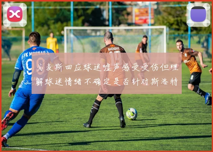 戈麦斯回应球迷嘘声感受受伤但理解球迷情绪不确定是否针对斯洛特