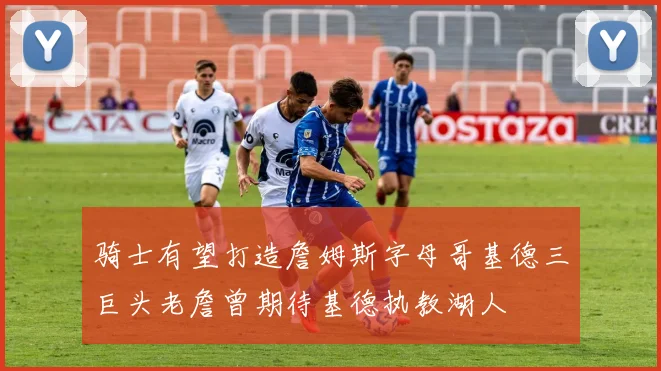 骑士有望打造詹姆斯字母哥基德三巨头老詹曾期待基德执教湖人