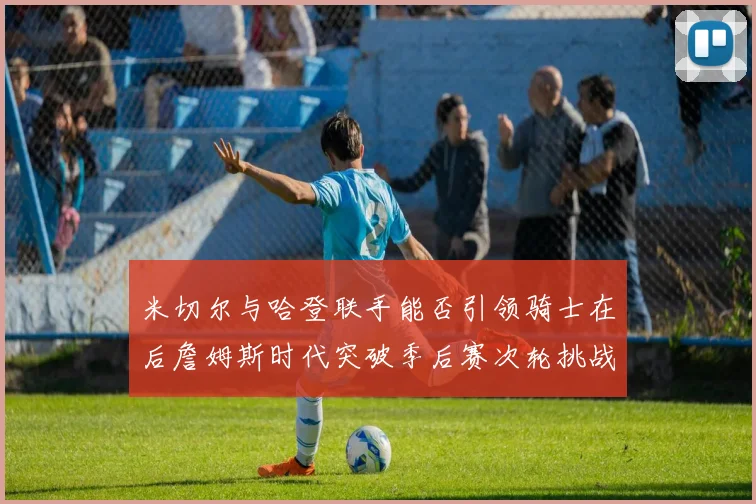 米切尔与哈登联手能否引领骑士在后詹姆斯时代突破季后赛次轮挑战