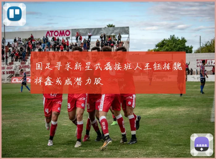 国足寻求新星武磊接班人王钰栋魏祥鑫或成潜力股