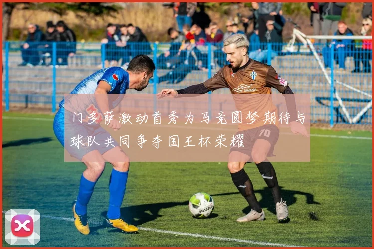 门多萨激动首秀为马竞圆梦期待与球队共同争夺国王杯荣耀