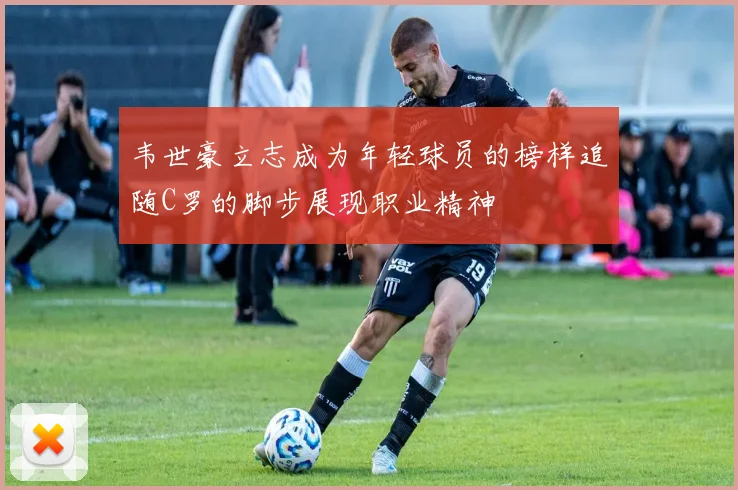 韦世豪立志成为年轻球员的榜样追随C罗的脚步展现职业精神
