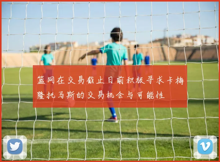 篮网在交易截止日前积极寻求卡梅隆托马斯的交易机会与可能性
