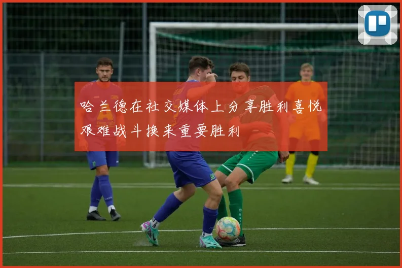 哈兰德在社交媒体上分享胜利喜悦艰难战斗换来重要胜利