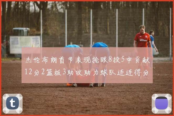杰伦布朗首节表现抢眼8投5中贡献12分2篮板3助攻助力球队连连得分