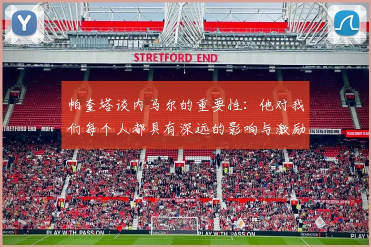 帕奎塔谈内马尔的重要性：他对我们每个人都具有深远的影响与激励