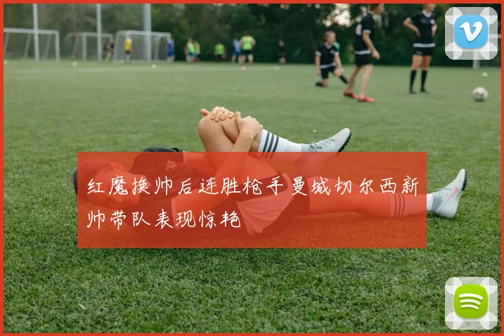 红魔换帅后连胜枪手曼城切尔西新帅带队表现惊艳