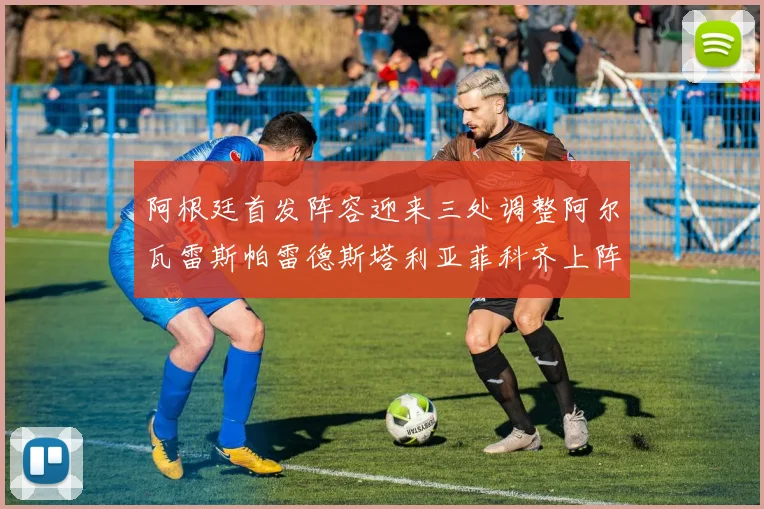阿根廷首发阵容迎来三处调整阿尔瓦雷斯帕雷德斯塔利亚菲科齐上阵