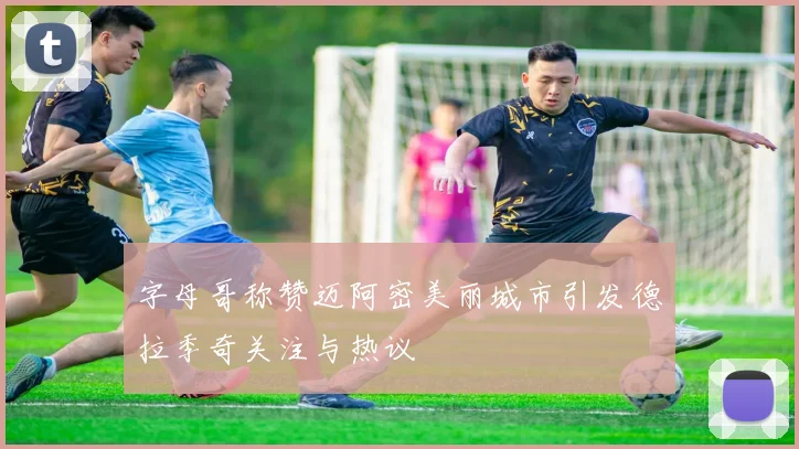 字母哥称赞迈阿密美丽城市引发德拉季奇关注与热议