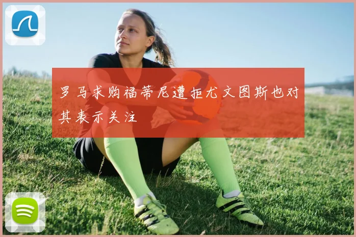 罗马求购福蒂尼遭拒尤文图斯也对其表示关注