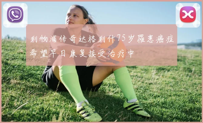 利物浦传奇达格利什75岁罹患癌症希望早日康复接受治疗中