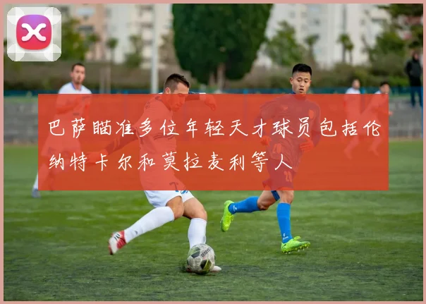 巴萨瞄准多位年轻天才球员包括伦纳特卡尔和莫拉麦利等人