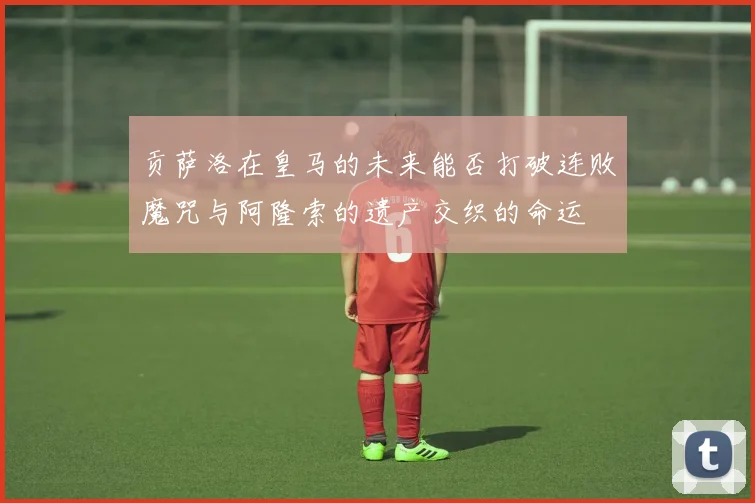 贡萨洛在皇马的未来能否打破连败魔咒与阿隆索的遗产交织的命运