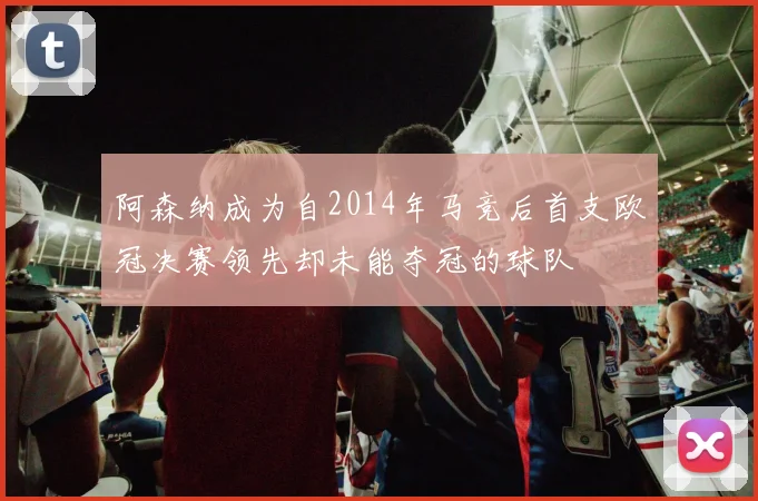 阿森纳成为自2014年马竞后首支欧冠决赛领先却未能夺冠的球队