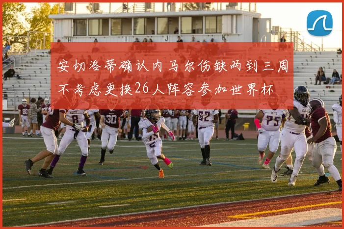安切洛蒂确认内马尔伤缺两到三周不考虑更换26人阵容参加世界杯